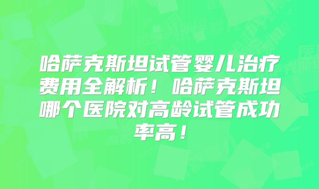哈萨克斯坦试管婴儿治疗费用全解析!哈萨克斯坦哪个医院对高龄试管成功率高!