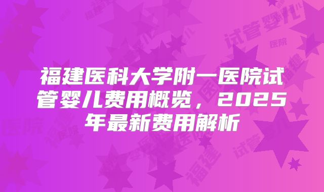 福建医科大学附一医院试管婴儿费用概览,2025年最新费用解析