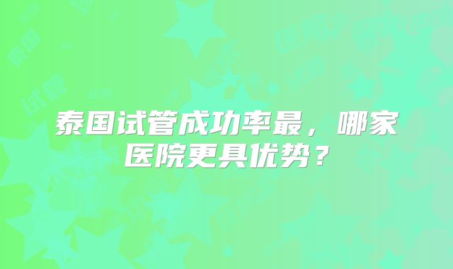 泰国试管成功率最,哪家医院更具优势?