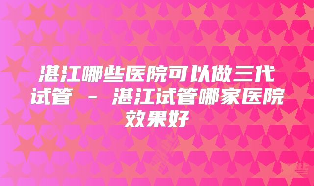 湛江哪些医院可以做三代试管 - 湛江试管哪家医院效果好