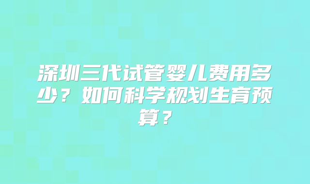 深圳三代试管婴儿费用多少?如何科学规划生育预算?