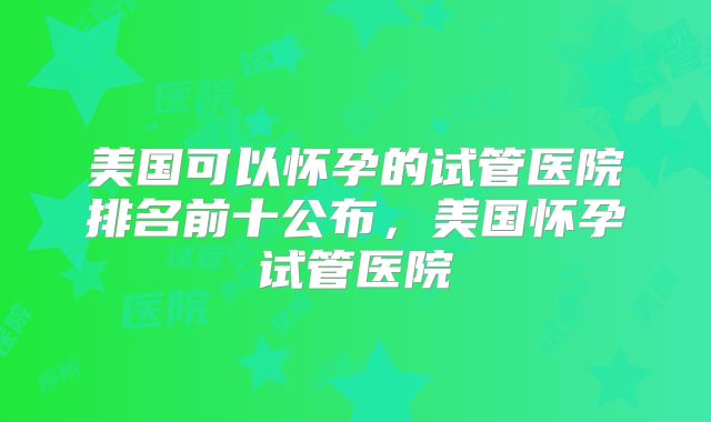 美国可以怀孕的试管医院排名前十公布,美国怀孕试管医院