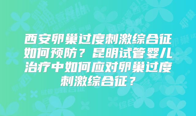 西安卵巢过度刺激综合征如何预防？昆明试管婴儿治疗中如何应对卵巢过度刺激综合征？