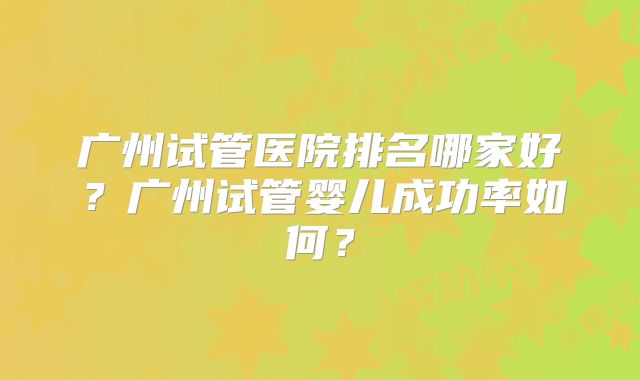 广州试管医院排名哪家好?广州试管婴儿成功率如何?