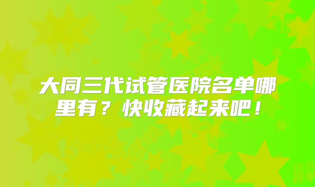 大同三代试管医院名单哪里有?快收藏起来吧!