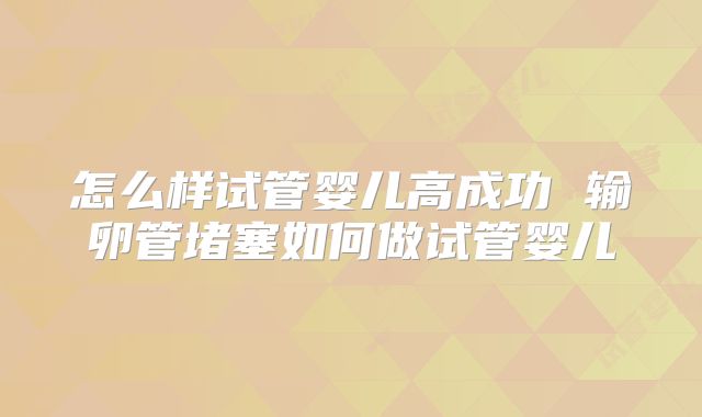 怎么样试管婴儿高成功 输卵管堵塞如何做试管婴儿