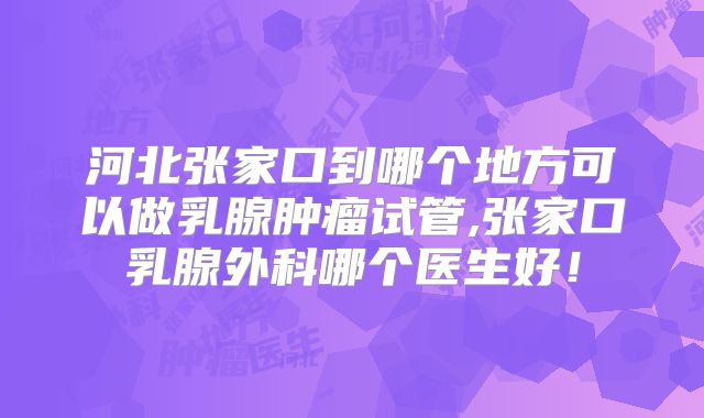 河北张家口到哪个地方可以做乳腺肿瘤试管,张家口乳腺外科哪个医生好！