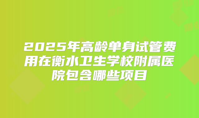 2025年高龄单身试管费用在衡水卫生学校附属医院包含哪些项目