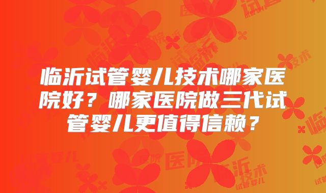 临沂试管婴儿技术哪家医院好?哪家医院做三代试管婴儿更值得信赖?
