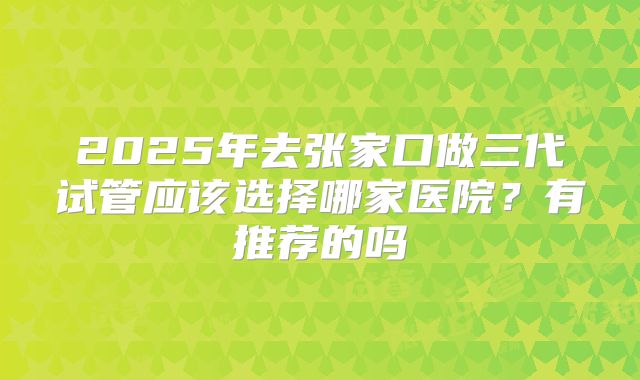 2025年去张家口做三代试管应该选择哪家医院?有推荐的吗