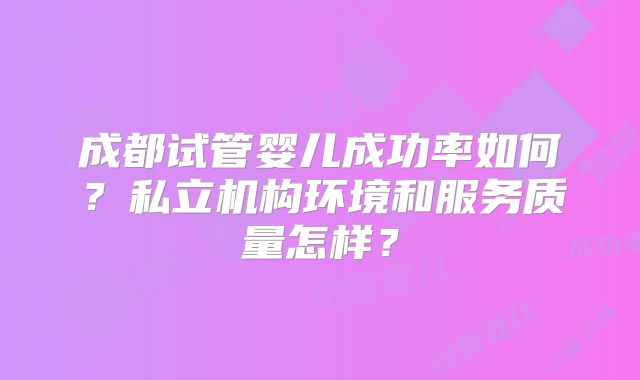成都试管婴儿成功率如何?私立机构环境和服务质量怎样?
