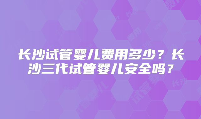 长沙试管婴儿费用多少？长沙三代试管婴儿安全吗？