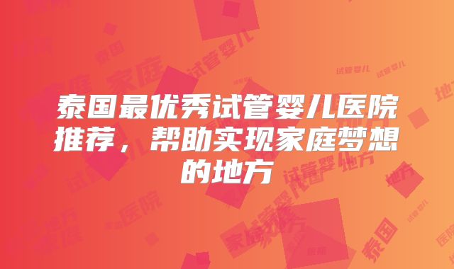 泰国最优秀试管婴儿医院推荐,帮助实现家庭梦想的地方