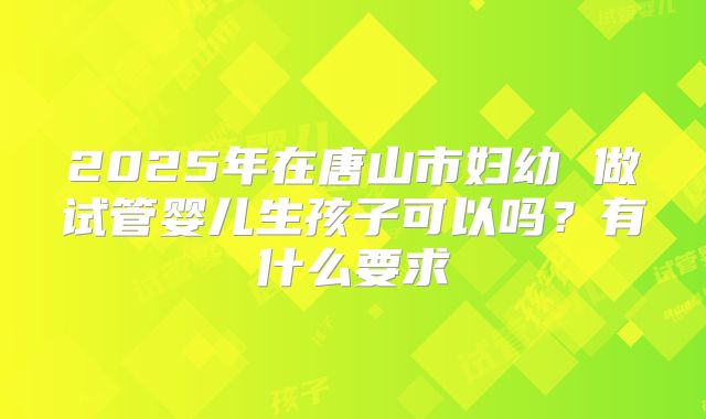 2025年在唐山市妇幼 做试管婴儿生孩子可以吗？有什么要求
