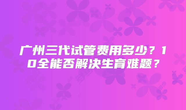 广州三代试管费用多少?10全能否解决生育难题?