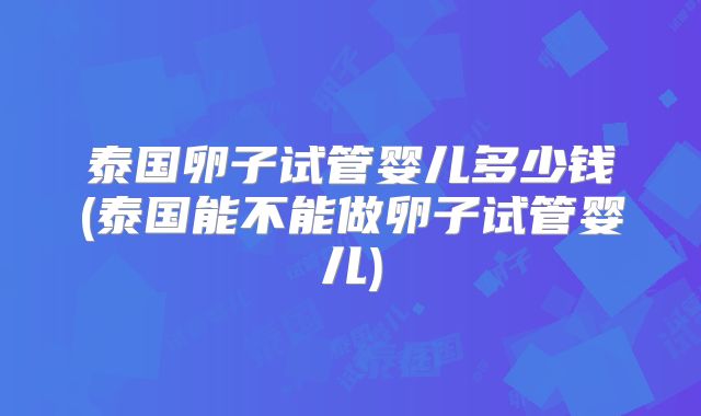 泰国卵子试管婴儿多少钱(泰国能不能做卵子试管婴儿)