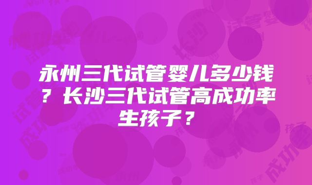 永州三代试管婴儿多少钱？长沙三代试管高成功率生孩子？