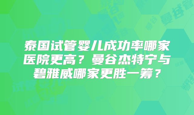 泰国试管婴儿成功率哪家医院更高？曼谷杰特宁与碧雅威哪家更胜一筹？