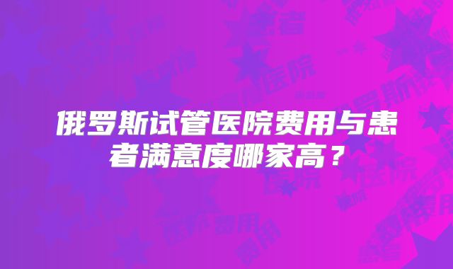 俄罗斯试管医院费用与患者满意度哪家高?