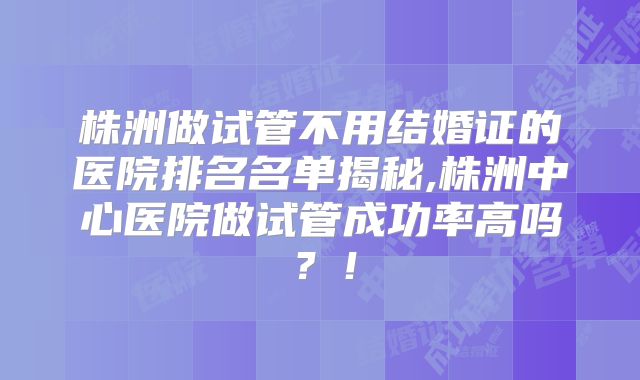 株洲做试管不用结婚证的医院排名名单揭秘,株洲中心医院做试管成功率高吗?!