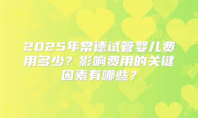 2025年常德试管婴儿费用多少?影响费用的关键因素有哪些?