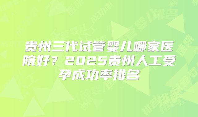 贵州三代试管婴儿哪家医院好？2025贵州人工受孕成功率排名