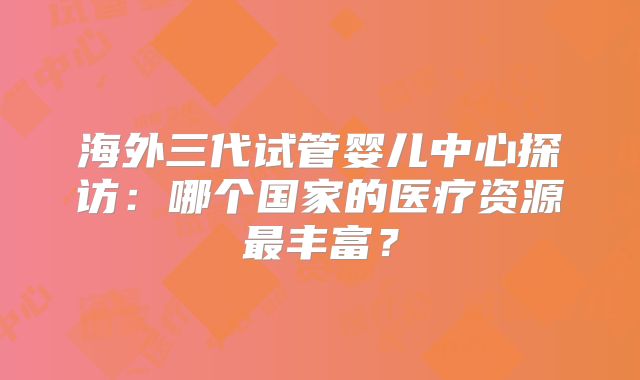 海外三代试管婴儿中心探访:哪个国家的医疗资源最丰富?