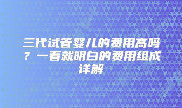 三代试管婴儿的费用高吗？一看就明白的费用组成详解