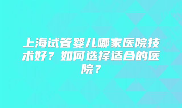 上海试管婴儿哪家医院技术好?如何选择适合的医院?