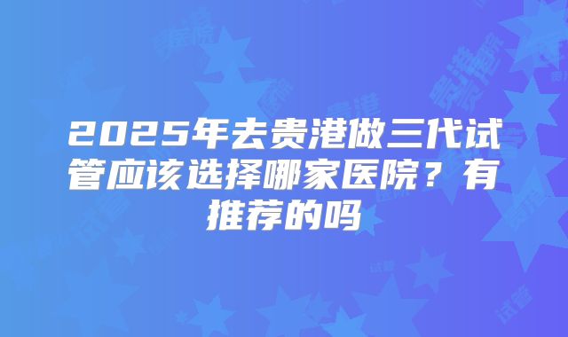 2025年去贵港做三代试管应该选择哪家医院?有推荐的吗