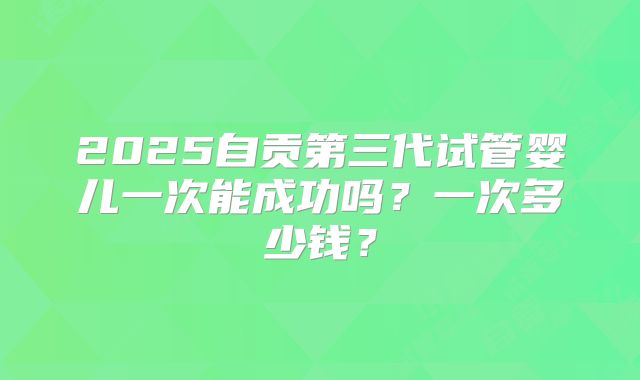 2025自贡第三代试管婴儿一次能成功吗?一次多少钱?
