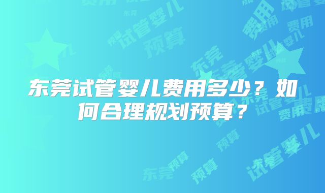 东莞试管婴儿费用多少？如何合理规划预算？