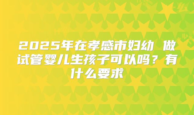 2025年在孝感市妇幼 做试管婴儿生孩子可以吗?有什么要求