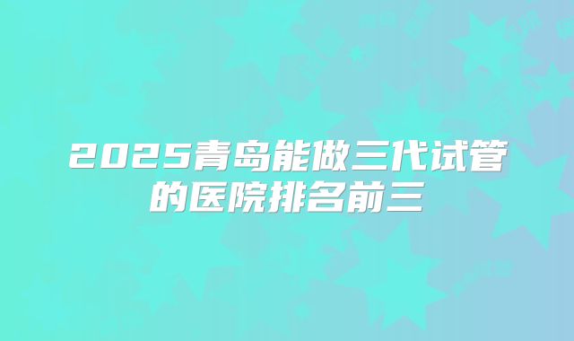 2025青岛能做三代试管的医院排名前三