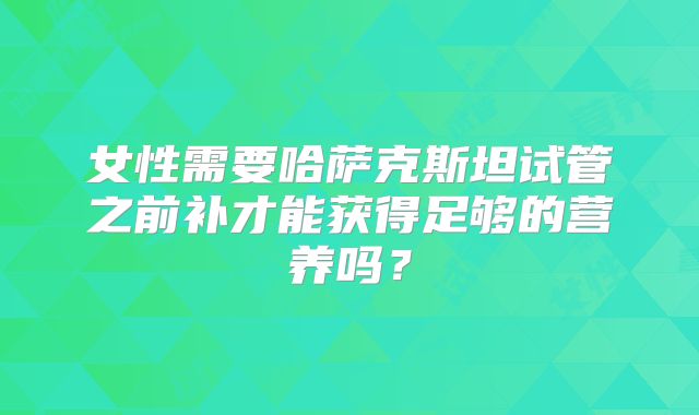 女性需要哈萨克斯坦试管之前补才能获得足够的营养吗？