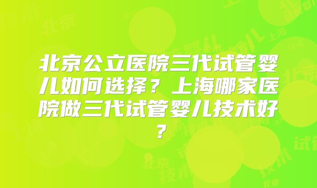 北京公立医院三代试管婴儿如何选择？上海哪家医院做三代试管婴儿技术好？