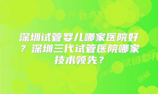 深圳试管婴儿哪家医院好？深圳三代试管医院哪家技术领先？
