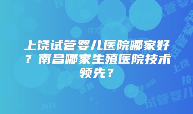 上饶试管婴儿医院哪家好？南昌哪家生殖医院技术领先？