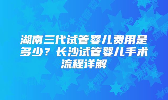 湖南三代试管婴儿费用是多少?长沙试管婴儿手术流程详解