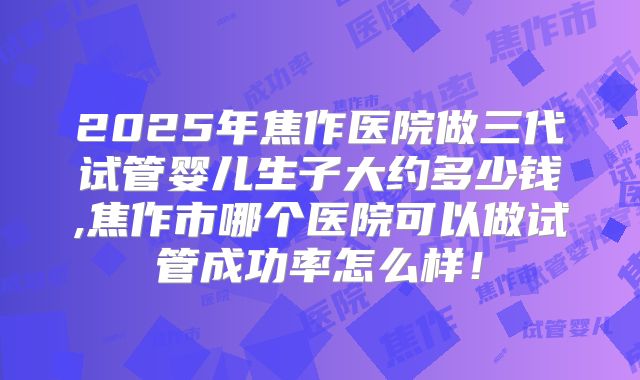2025年焦作医院做三代试管婴儿生子大约多少钱,焦作市哪个医院可以做试管成功率怎么样!
