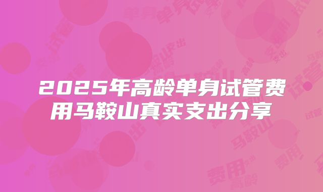 2025年高龄单身试管费用马鞍山真实支出分享