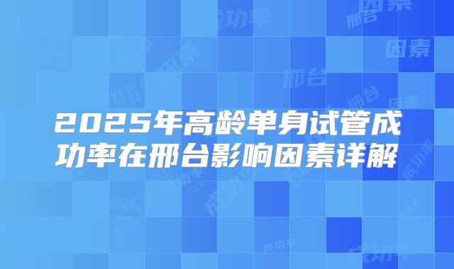 2025年高龄单身试管成功率在邢台影响因素详解