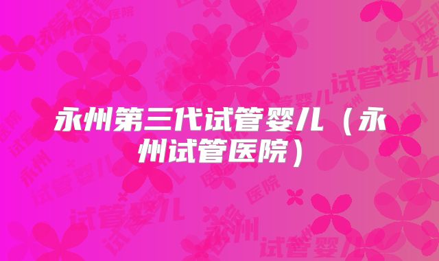 永州第三代试管婴儿(永州试管医院)
