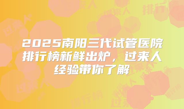 2025南阳三代试管医院排行榜新鲜出炉，过来人经验带你了解