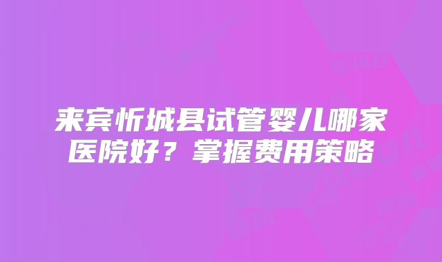 来宾忻城县试管婴儿哪家医院好?掌握费用策略
