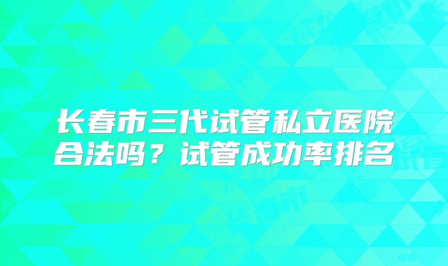 长春市三代试管私立医院合法吗?试管成功率排名