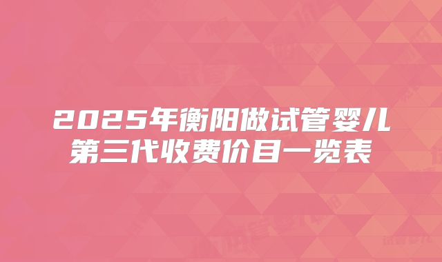 2025年衡阳做试管婴儿第三代收费价目一览表