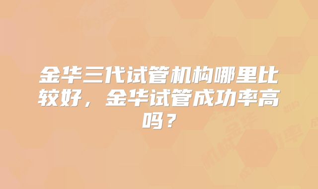 金华三代试管机构哪里比较好，金华试管成功率高吗？