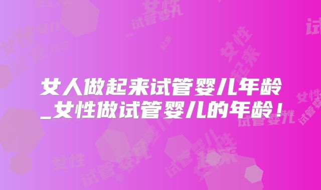 女人做起来试管婴儿年龄_女性做试管婴儿的年龄！