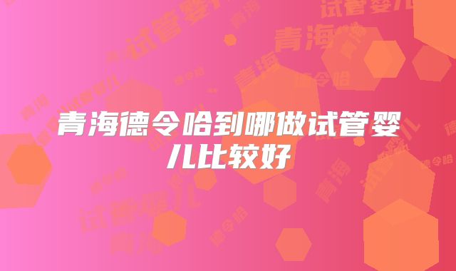 青海德令哈到哪做试管婴儿比较好